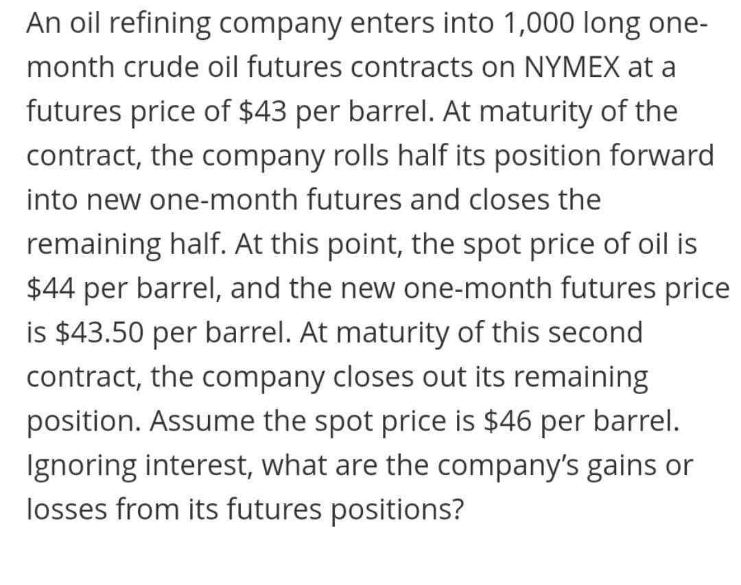 An oil refining company enters into 1,000 long one-
month crude oil futures contracts on NYMEX at a
futures price of $43 per barrel. At maturity of the
contract, the company rolls half its position forward
into new one-month futures and closes the
remaining half. At this point, the spot price of oil is
$44 per barrel, and the new one-month futures price
is $43.50 per barrel. At maturity of this second
contract, the company closes out its remaining
position. Assume the spot price is $46 per barrel.
Ignoring interest, what are the company's gains or
losses from its futures positions?
