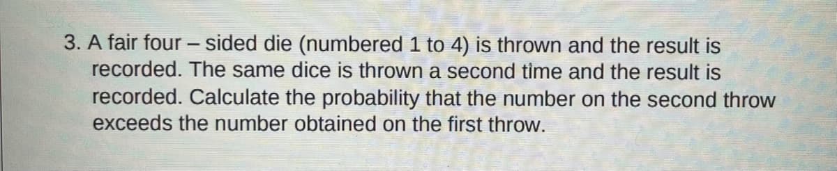 3. A fair four - sided die (numbered 1 to 4) is thrown and the result is
recorded. The same dice is thrown a second time and the result is
recorded. Calculate the probability that the number on the second throw
exceeds the number obtained on the first throw.
