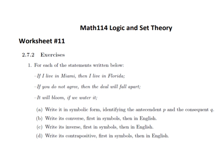 Math114 Logic and Set Theory
Worksheet #11
2.7.2 Exercises
1. For each of the statements written below:
-If I live in Miami, then I live in Florida;
-If you do not agree, then the deal will fall apart;
-It will bloom, if we water it;
(a) Write it in symbolic form, identifying the antecendent p and the consequent q.
(b) Write its converse, first in symbols, then in English.
(c) Write its inverse, first in symbols, then in English.
(d) Write its contrapositive, first in symbols, then in English.