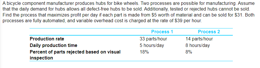 A bicycle component manufacturer produces hubs for bike wheels. Two processes are possible for manufacturing. Assume
that the daily demand for hubs allows all defect-free hubs to be sold. Additionally, tested or rejected hubs cannot be sold.
Find the process that maximizes profit per day if each part is made from $5 worth of material and can be sold for $31. Both
processes are fully automated, and variable overhead cost is charged at the rate of $39 per hour.
Production rate
Daily production time
Percent of parts rejected based on visual
inspection
Process 1
33 parts/hour
5 hours/day
18%
Process 2
14 parts/hour
8 hours/day
8%