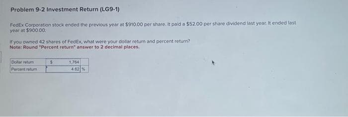 Problem 9-2 Investment Return (LG9-1)
FedEx Corporation stock ended the previous year at $910.00 per share. It paid a $52.00 per share dividend last year. It ended last
year at $900.00.
If you owned 42 shares of FedEx, what were your dollar return and percent return?
Note: Round "Percent return" answer to 2 decimal places.
Dollar return
Percent retur
S
1,764
4.62 %