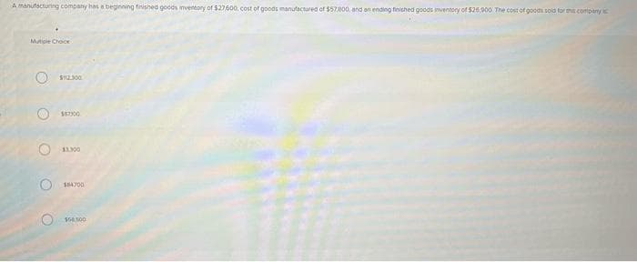 A manufacturing company has a beginning finished goods inventory of $27/600, cost of goods manufactured of $57,800, and an ending finished goods inventory of $26,900 The cost of goods sold for mis company
Mutiple Choice
O
OOO
$112.300
$57300
11.300
104300
$50,00