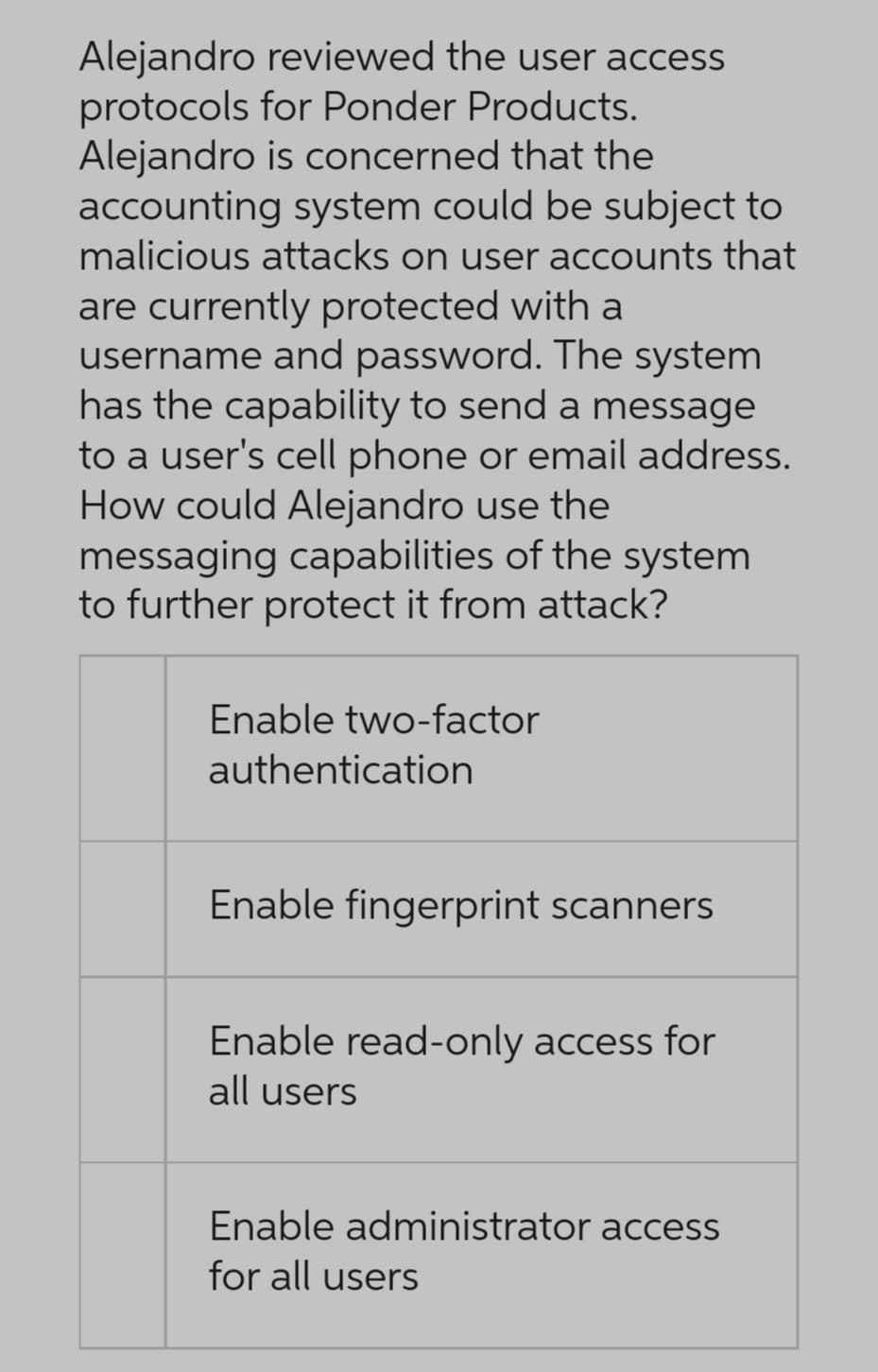 Alejandro reviewed the user access
protocols for Ponder Products.
Alejandro
is concerned that the
accounting system could be subject to
malicious attacks on user accounts that
are currently protected with a
username and password. The system
has the capability to send a message
to a user's cell phone or email address.
How could Alejandro use the
messaging capabilities of the system
to further protect it from attack?
Enable two-factor
authentication
Enable fingerprint scanners
Enable read-only access for
all users
Enable administrator access
for all users