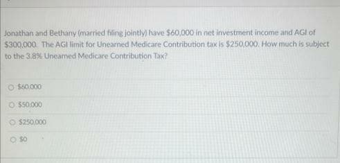 Jonathan and Bethany (married filing jointly) have $60,000 in net investment income and AGI of
$300,000. The AGI limit for Unearned Medicare Contribution tax is $250,000. How much is subject
to the 3.8% Uneamed Medicare Contribution Tax?
O $60.000
O $50.000
$250,000
O $0