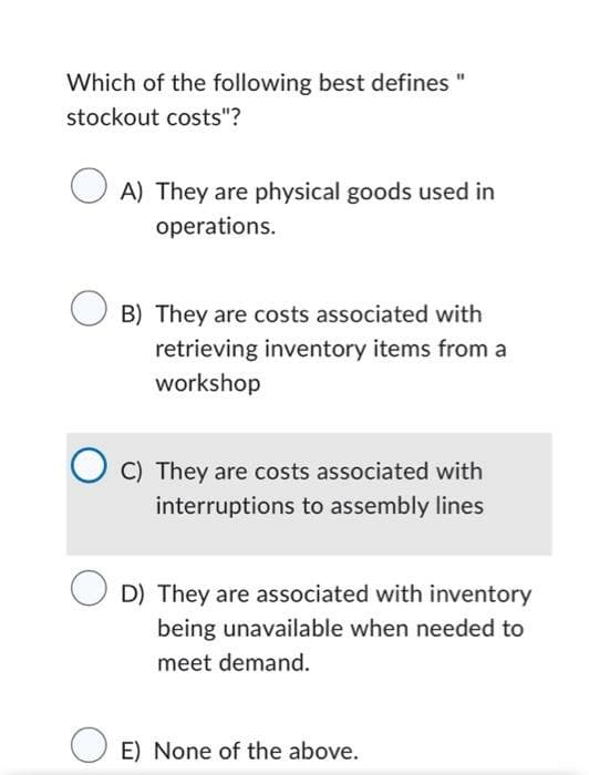 Which of the following best defines "
stockout costs"?
A) They are physical goods used in
operations.
B) They are costs associated with
retrieving inventory items from a
workshop
C) They are costs associated with
interruptions to assembly lines
D) They are associated with inventory
being unavailable when needed to
meet demand.
E) None of the above.