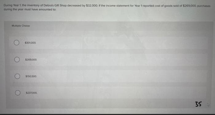 During Year 1, the inventory of Debra's Gift Shop decreased by $32,000. If the income statement for Year 1 reported cost of goods sold of $269,000, purchases
during the year must have amounted to:
Multiple Choice
$301.000
$269,000
$150.500.
$237,000.
35