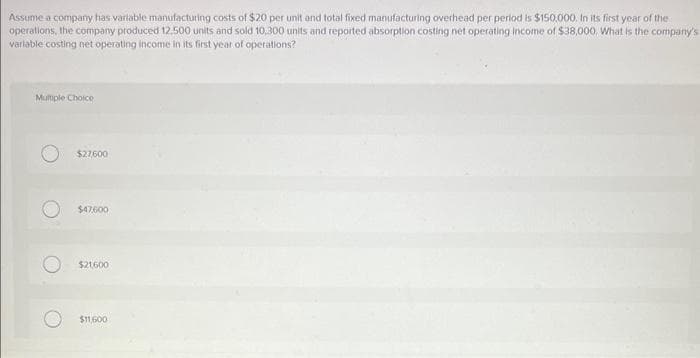 Assume a company has variable manufacturing costs of $20 per unit and total fixed manufacturing overhead per period is $150,000. In its first year of the
operations, the company produced 12.500 units and sold 10,300 units and reported absorption costing net operating income of $38,000. What is the company's
variable costing net operating income in its first year of operations?
Multiple Choice
$27,600
$47,600
$21,600
$11,600