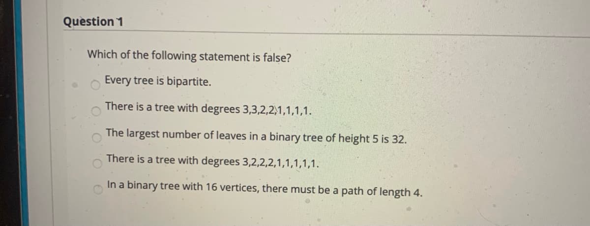 Question 1
Which of the following statement is false?
Every tree is bipartite.
There is a tree with degrees 3,3,2,2,1,1,1,1.
The largest number of leaves in a binary tree of height 5 is 32.
There is a tree with degrees 3,2,2,2,1,1,1,1,1.
In a binary tree with 16 vertices, there must be a path of length 4.
