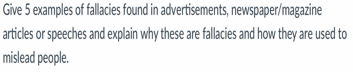 Give 5 examples of fallacies found in advertisements, newspaper/magazine
articles or speeches and explain why these are fallacies and how they are used to
mislead people.
