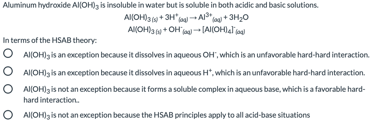 Aluminum hydroxide Al(OH)3 is insoluble in water but is soluble in both acidic and basic solutions.
Al(OH)3 (s) + 3H*(aa) → Al3+
Al(OH)3 (s) + OH
(aq) + 3H2O
(aq) → [AI(OH)4] (aq)
In terms of the HSAB theory:
O Al(OH)3 is an exception because it dissolves in aqueous OH", which is an unfavorable hard-hard interaction.
O Al(OH)3 is an exception because it dissolves in aqueous H*, which is an unfavorable hard-hard interaction.
O Al(OH)3 is not an exception because it forms a soluble complex in aqueous base, which is a favorable hard-
hard interaction..
O Al(OH)3is not an exception because the HSAB principles apply to all acid-base situations
