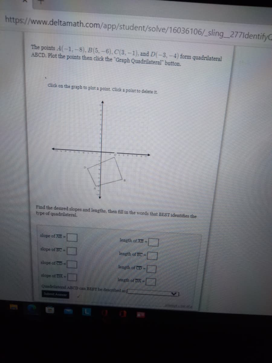 https://www.deltamath.com/app/student/solve/16036106/_sling_277ldentifyC
The points A(-1.-8), B(5,-6), C(3,-1), and D(-3,-4) form quadrilateral
ABCD. Plot the points then click the "Graph Quadrilateral" button.
Click on the graph to plot a point Click a point to delete it.
Find the desired slopes and lengths, then fill in the words that BEST identifies the
type of quadrílateral.
slope of AB =
length of AB-
slope of BC =
length of BC
slope of CD=
length of CD
slope of DA =
length of DA
Quadrilateral ABCD can BEST be described as
Submit Arawer
attemptcut of e
