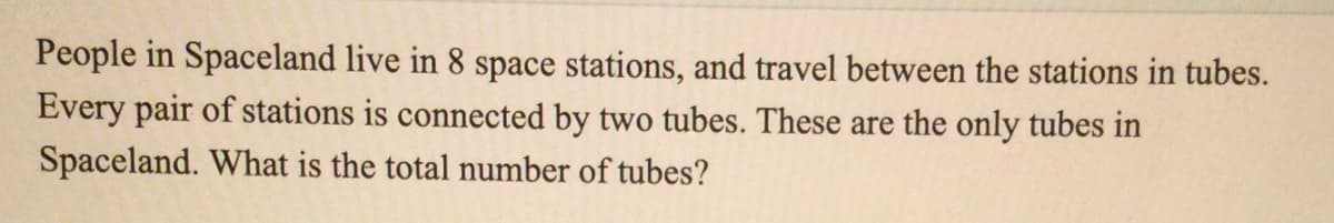 People in Spaceland live in 8 space stations, and travel between the stations in tubes.
Every pair of stations is connected by two tubes. These are the only tubes in
Spaceland. What is the total number of tubes?
