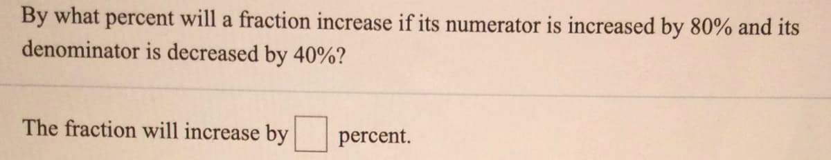 By what percent will a fraction increase if its numerator is increased by 80% and its
denominator is decreased by 40%?
The fraction will increase by
percent.
