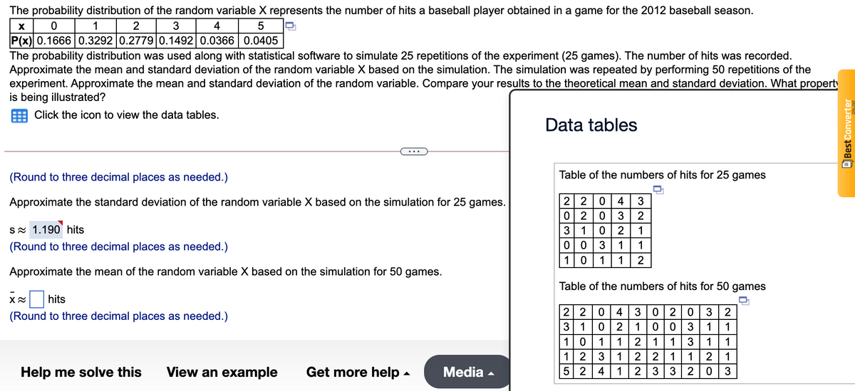 The probability distribution of the random variable X represents the number of hits a baseball player obtained in a game for the 2012 baseball season.
1
2
4
P(x) 0.1666 0.3292 0.2779 0.1492 0.0366 0.0405
The probability distribution was used along with statistical software to simulate 25 repetitions of the experiment (25 games). The number of hits was recorded.
Approximate the mean and standard deviation of the random variable X based on the simulation. The simulation was repeated by performing 50 repetitions of the
experiment. Approximate the mean and standard deviation of the random variable. Compare your results to the theoretical mean and standard deviation. What propert
is being illustrated?
Click the icon to view the data tables.
Data tables
(Round to three decimal places as needed.)
Table of the numbers of hits for 25 games
Approximate the standard deviation of the random variable X based on the simulation for 25 games.
2 2
4
0 2
SN 1.190 hits
3
1
2
1
(Round to three decimal places as needed.)
3
1
1
1 0
1
1
2
Approximate the mean of the random variable X based on the simulation for 50 games.
Table of the numbers of hits for 50 games
X hits
2 2
3 1
(Round to three decimal places as needed.)
4
3|020
2
1
1
1
10
1
1
1
1
1
1
1 2
5 2 4
3
1
2 |2
1
2
1
Help me solve this
View an example
Get more help -
Media
1
2 | 3
2
3
EBestConverter
lolo
