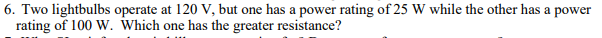 6. Two lightbulbs operate at 120 V, but one has a power rating of 25 W while the other has a power
rating of 100 W. Which one has the greater resistance?