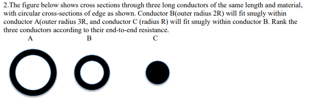 2.The figure below shows cross sections through three long conductors of the same length and material,
with circular cross-sections of edge as shown. Conductor B(outer radius 2R) will fit snugly within
conductor A(outer radius 3R, and conductor C (radius R) will fit snugly within conductor B. Rank the
three conductors according to their end-to-end resistance.
A
B
с
O