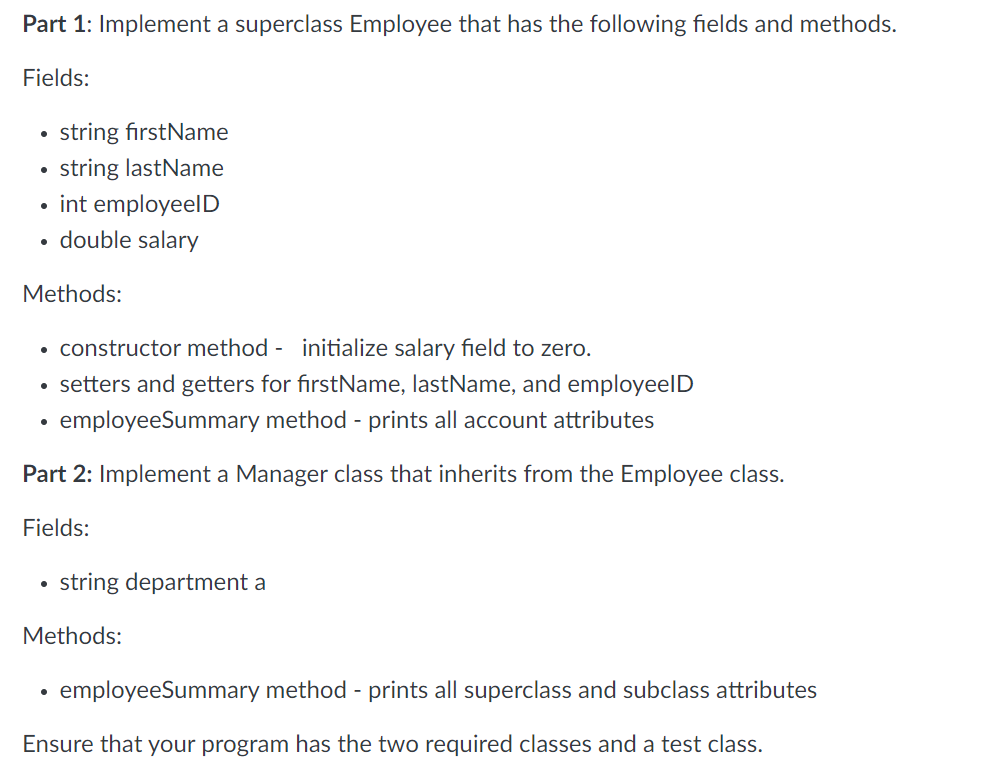 Part 1: Implement a superclass Employee that has the following fields and methods.
Fields:
●
string firstName
string lastName
int employeelD
double salary
Methods:
constructor method - initialize salary field to zero.
• setters and getters for firstName, lastName, and employeelD
employeeSummary method - prints all account attributes
Part 2: Implement a Manager class that inherits from the Employee class.
Fields:
• string department a
Methods:
employeeSummary method - prints all superclass and subclass attributes
Ensure that your program has the two required classes and a test class.