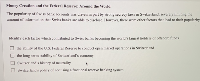 Money Creation and the Federal Reserve: Around the World
The popularity of Swiss bank accounts was driven in part by strong secrecy laws in Switzerland, severely limiting the
amount of information that Swiss banks are able to disclose. However, there were other factors that lead to their popularity.
Identify each factor which contributed to Swiss banks becoming the world's largest holders of offshore funds.
the ability of the U.S. Federal Reserve to conduct open market operations in Switzerland
the long-term stability of Switzerland's economy
Switzerland's history of neutrality
Switzerland's policy of not using a fractional reserve banking system