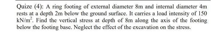 Quize (4): A ring footing of external diameter 8m and internal diameter 4m
rests at a depth 2m below the ground surface. It carries a load intensity of 150
kN/m. Find the vertical stress at depth of 8m along the axis of the footing
below the footing base. Neglect the effect of the excavation on the stress.
