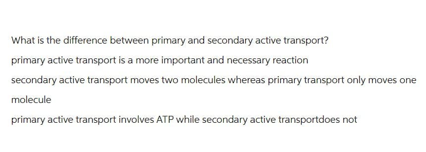 What is the difference between primary and secondary active transport?
primary active transport is a more important and necessary reaction
secondary active transport moves two molecules whereas primary transport only moves one
molecule
primary active transport involves ATP while secondary active transportdoes not