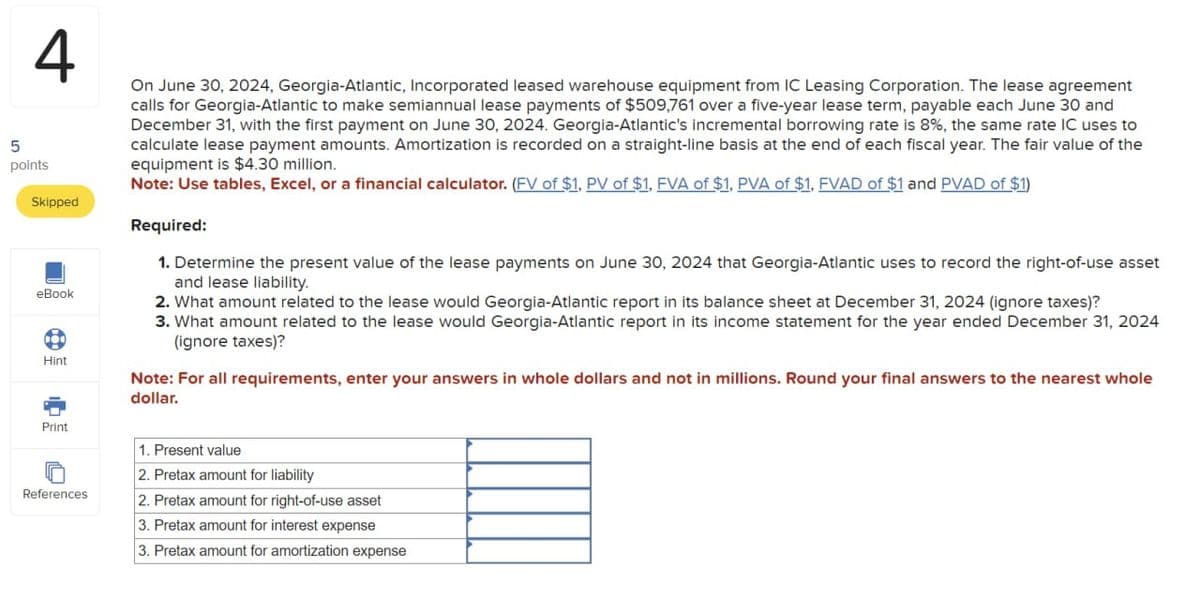 4
5
points
Skipped
eBook
Hint
Print
References
On June 30, 2024, Georgia-Atlantic, Incorporated leased warehouse equipment from IC Leasing Corporation. The lease agreement
calls for Georgia-Atlantic to make semiannual lease payments of $509,761 over a five-year lease term, payable each June 30 and
December 31, with the first payment on June 30, 2024. Georgia-Atlantic's incremental borrowing rate is 8%, the same rate IC uses to
calculate lease payment amounts. Amortization is recorded on a straight-line basis at the end of each fiscal year. The fair value of the
equipment is $4.30 million.
Note: Use tables, Excel, or a financial calculator. (FV of $1, PV of $1, FVA of $1, PVA of $1, FVAD of $1 and PVAD of $1)
Required:
1. Determine the present value of the lease payments on June 30, 2024 that Georgia-Atlantic uses to record the right-of-use asset
and lease liability.
2. What amount related to the lease would Georgia-Atlantic report in its balance sheet at December 31, 2024 (ignore taxes)?
3. What amount related to the lease would Georgia-Atlantic report in its income statement for the year ended December 31, 2024
(ignore taxes)?
Note: For all requirements, enter your answers in whole dollars and not in millions. Round your final answers to the nearest whole
dollar.
1. Present value
2. Pretax amount for liability
2. Pretax amount for right-of-use asset
3. Pretax amount for interest expense
3. Pretax amount for amortization expense