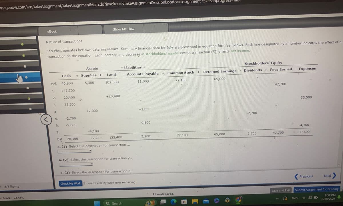 ngagenow.com/ilrn/takeAssignment/takeAssignmentMain.do?invoker=&takeAssignmentSession Locator-assignment-take&lhpluyl
s: 4/7 items
nt Score: 31.41%
eBook
Nature of transactions
Show Me How
Teri West operates her own catering service. Summary financial data for July are presented in equation form as follows. Each line designated by a number indicates the effect of a
transaction on the equation. Each increase and decrease in stockholders' equity, except transaction (5), affects net income.
Stockholders' Equity
Assets
=1
Liabilities +
Bal. 40,800
Cash + Supplies +
5,300
Land
=
Accounts Payable +
Common Stock + Retained Earnings
Dividends + Fees Earned
Expenses
102,000
11,000
72,100
65,000
47,700
1.
+47,700
2.
-20,400
+20,400
-35,500
3.
-35,500
4.
+2,000
+2,000
-2,700
5.
-2,700
6.
-9,800
-9,800
7.
-4,100
Bal.
20,100
3,200
122,400
3,200
72,100
65,000
-2,700
47,700
-4,100
.-39,600
a. (1) Select the description for transaction 1.
a. (2) Select the description for transaction 2.,
a. (3) Select the description for transaction 3.
Check My Work 5 more Check My Work uses remaining.
Previous
Next
Save and Exit
All work saved.
Submit Assignment for Grading
Q Search
ADI
A
ENG
9:57 PM
8/18/2024