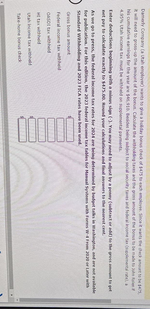 Damerly Company (a Utah employer) wants to give a holiday bonus check of $475 to each employee. Since it wants the check amount to be $475,
it will need to gross-up the amount of the bonus. Calculate the withholding taxes and the gross amount of the bonus to be made to John Rolen if
his cumulative earnings for the year are $46,910. Besides being subject to social security taxes and federal income tax (supplemental rate), a
4.95% Utah income tax must be withheld on supplemental payments.
Enter deductions beginning with a minus sign (-). You may need to adjust by a penny (subtract or add) to the gross amount to get
net pay to calculate exactly to $475.00. Round your calculations and final answers to the nearest cent.
As we go to press, the federal income tax rates for 2024 are being determined by budget talks in Washington, and are not available
for publication. For this edition, the 2023 federal income tax tables for Manual Systems with Forms W-4 From 2020 or Later with
Standard Withholding and 2023 FICA rates have been used.
Gross bonus amount
Federal income tax withheld
OASDI tax withheld
HI tax withheld
Utah income tax withheld
Take-home bonus check