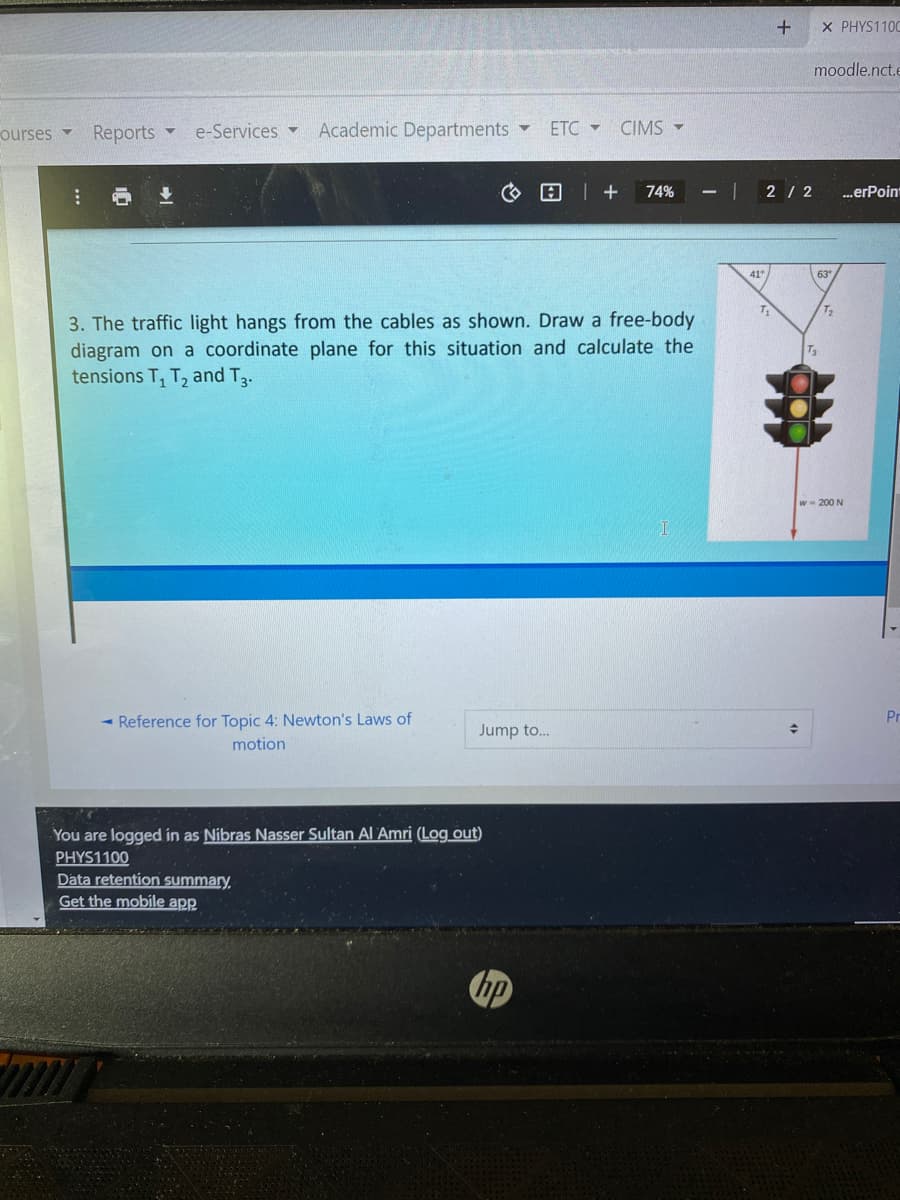 X PHYS110C
moodle.nct.e
ourses
Reports
e-Services -
Academic Departments
ETC -
CIMS -
4.
74%
2/ 2
.erPoint
41
3. The traffic light hangs from the cables as shown. Draw a free-body
diagram on a coordinate plane for this situation and calculate the
tensions T, T, and T3.
w- 200 N
- Reference for Topic 4: Newton's Laws of
Pr
Jump to..
motion
You are logged in as Nibras Nasser Sultan Al Amri (Log_out)
PHYS1100
Data retention summary,
Get the mobile app
bp
