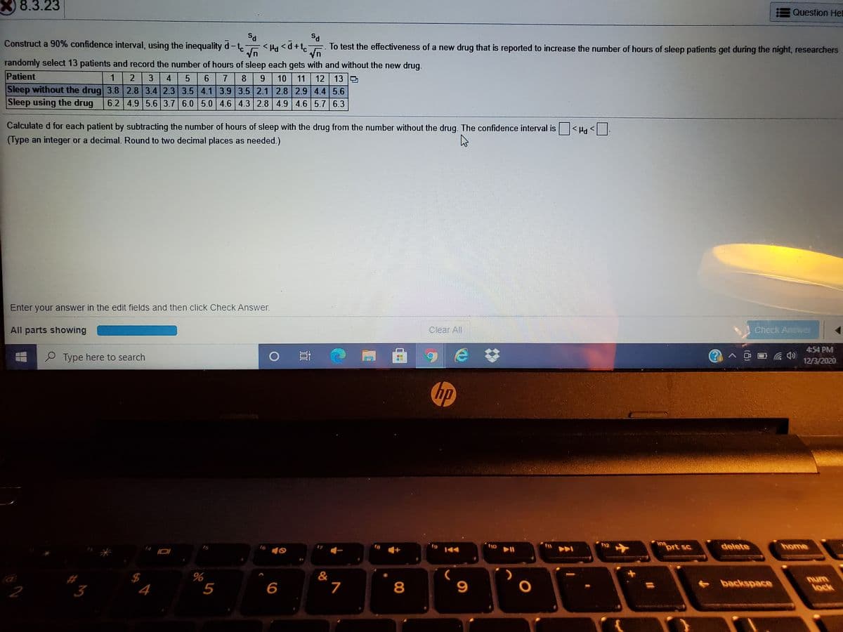8.3.23
Question Her
Ps
To test the effectiveness of a new drug that is reported to increase the number of hours of sleep patients get during the night, researchers
Construct a 90% confidence interval, using the inequality d-te
< Pa <d+t.
randomly select 13 patients and record the number of hours of sleep each gets with and without the new drug.
Patient
12 13
Sleep without the drug 3.8 2.8 3.4 2.3 3.5 4.1 3.9 3.5 2.1 2.8 2.9 4.4 5.6
6.2 4.9 5.6 3.7 6.0 5.0 4.6 4.3 2.8 4.9 4.6 5.7 6.3
3
4
5
6.
7
8
9
10
11
Sleep using the drug
Calculate d for each patient by subtracting the number of hours of sleep with the drug from the number without the drug. The confidence interval is <Ha <
(Type an integer or a decimal. Round to two decimal places as needed.)
Enter your answer in the edit fields and then click Check Answer.
All parts showing
Clear All
Check Answer
454 PM
P Type here to search
12/3/2020
hp
ins
prt sc
15
16
f8
f10
12
delete
home
&
7
%
2
3
5
6
8
+backspace
num
lock
