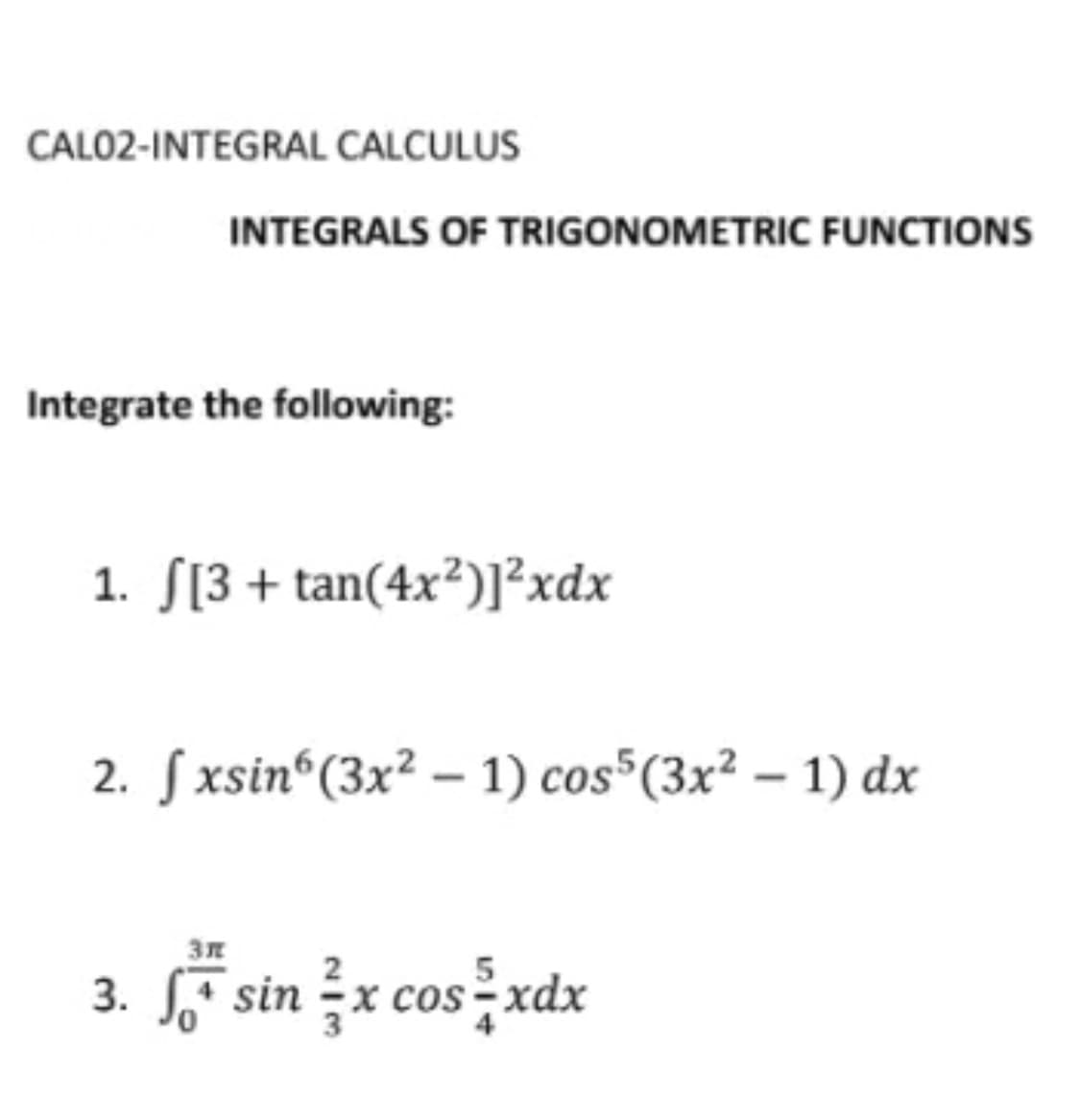 CALO2-INTEGRAL CALCULUS
INTEGRALS OF TRIGONOMETRIC FUNCTIONS
Integrate the following:
1. S[3 + tan(4x²)]²xdx
2. Sxsin“(3x² – 1) cos"(3x² – 1) dx
sš sin žx cosżxdx
