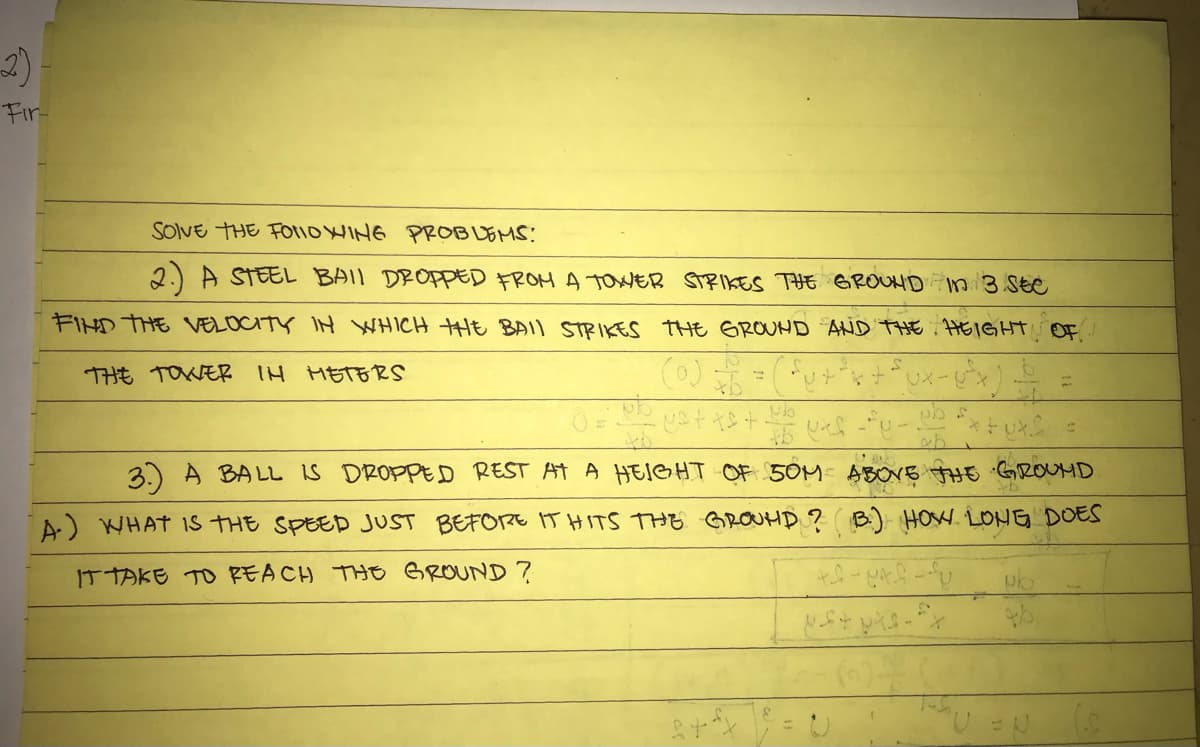 2)
Fir-
SolVE THE Fotio WING PROBUEMS:
2.) A STEEL BAIL DROPED FROM A TOWER STRIKES THE GROUHD in 3.56e
FIHD THE VELOCITY IH WHICH HE BAII STRIKES THE GROUHD AND THE . HEIGHTN OF.
THE TOWER IH METERS
3) A BALL is DROPPED REST AT A HEIGHT OF 5OM- ABOVE AHE GROUMD
A.) WHAT Is THE SPEED JUST BEFORE IT HITS THE GROUHD ? ( B.) HOW. LONG DOES
IT TAKE TO REACH THE GROUND ?
