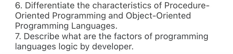 6. Differentiate the characteristics of Procedure-
Oriented Programming and Object-Oriented
Programming Languages.
7. Describe what are the factors of programming
languages logic by developer.
