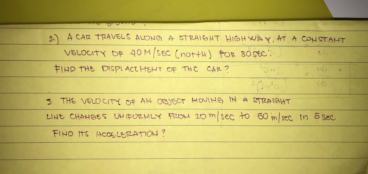 A CAR TRAVELS ALONG A STRAIGHT HIGH WA A CON STAMT
VELOCITY OF 40M/SEC (nortH) FOR 30 Ştc".
FIHD THE DISPL ACE HEHT OF THE CAR?
3 THE VELOUTY OF AM OBJECT AM OVING IN A STRAIGHT
LIHE CHAHGES UHFURMLY FROM 20 m/sec to 60 m/sec in 5 see
FIND ITS HCoE LERATION ?
