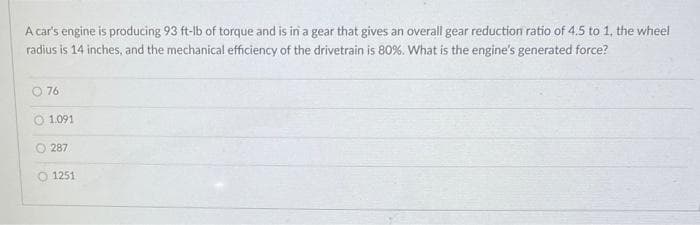 A car's engine is producing 93 ft-lb of torque and is in a gear that gives an overall gear reduction ratio of 4.5 to 1, the wheel
radius is 14 inches, and the mechanical efficiency of the drivetrain is 80%. What is the engine's generated force?
O 76
1.091
287
O 1251
