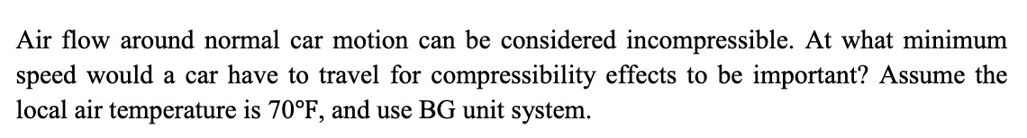 Air flow around normal car motion can be considered incompressible. At what minimum
speed would a car have to travel for compressibility effects to be important? Assume the
local air temperature is 70°F, and use BG unit system.
