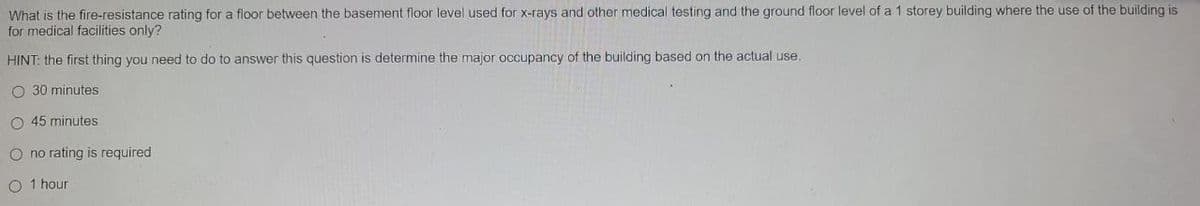 What is the fire-resistance rating for a floor between the basement floor level used for x-rays and other medical testing and the ground floor level of a 1 storey building where the use of the building is
for medical facilities only?
HINT: the first thing you need to do to answer this question is determine the major occupancy of the building based on the actual use.
O 30 minutes
O 45 minutes
O no rating is required
O 1 hour
