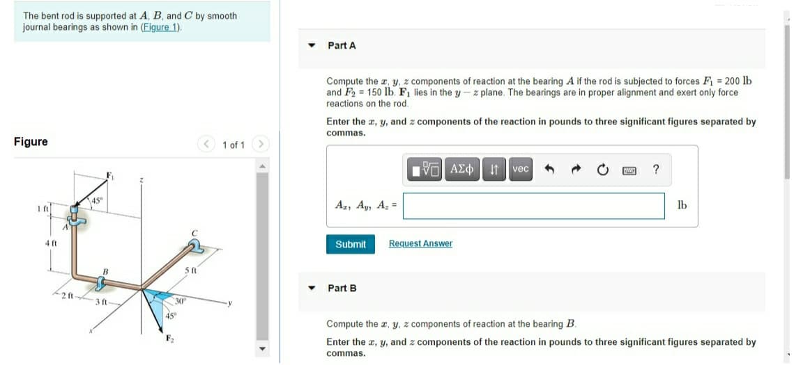 The bent rod is supported at A, B, and C by smooth
journal bearings as shown in (Figure 1).
Part A
Compute the a, y, z components of reaction at the bearing A if the rod is subjected to forces F = 200 lb
and F2 = 150 lb. F1 lies in the y- z plane. The bearings are in proper alignment and exert only force
reactions on the rod.
Enter the a, y, and z components of the reaction in pounds to three significant figures separated by
commas.
Figure
1 of 1
V ΑΣφ vec
?
45°
Az, Ay, Az =
lb
4 ft
Submit
Request Answer
Part B
2 ft
3 ft-
30
45°
Compute the a, y, z components of reaction at the bearing B.
F2
Enter the a, y, and z components of the reaction in pounds to three significant figures separated by
commas.
