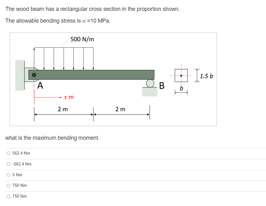 The wood beam has a rectangular cross section in the proportion shown.
The allowable bending stress is o =10 MPa.
500 N/m
1.5 b
A
В
x m
2 m
2 m
what is the maximum bending moment.
562.4 Nm
-562.4 Nm
O Nm
750 Nm
O 750 Nm
