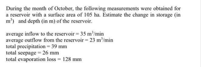 During the month of October, the following measurements were obtained for
a reservoir with a surface area of 105 ha. Estimate the change in storage (in
m') and depth (in m) of the reservoir.
average inflow to the reservoir 35 m/min
average outflow from the reservoir= 23 m/min
total precipitation = 39 mm
total seepage = 26 mm
total evaporation loss = 128 mm
