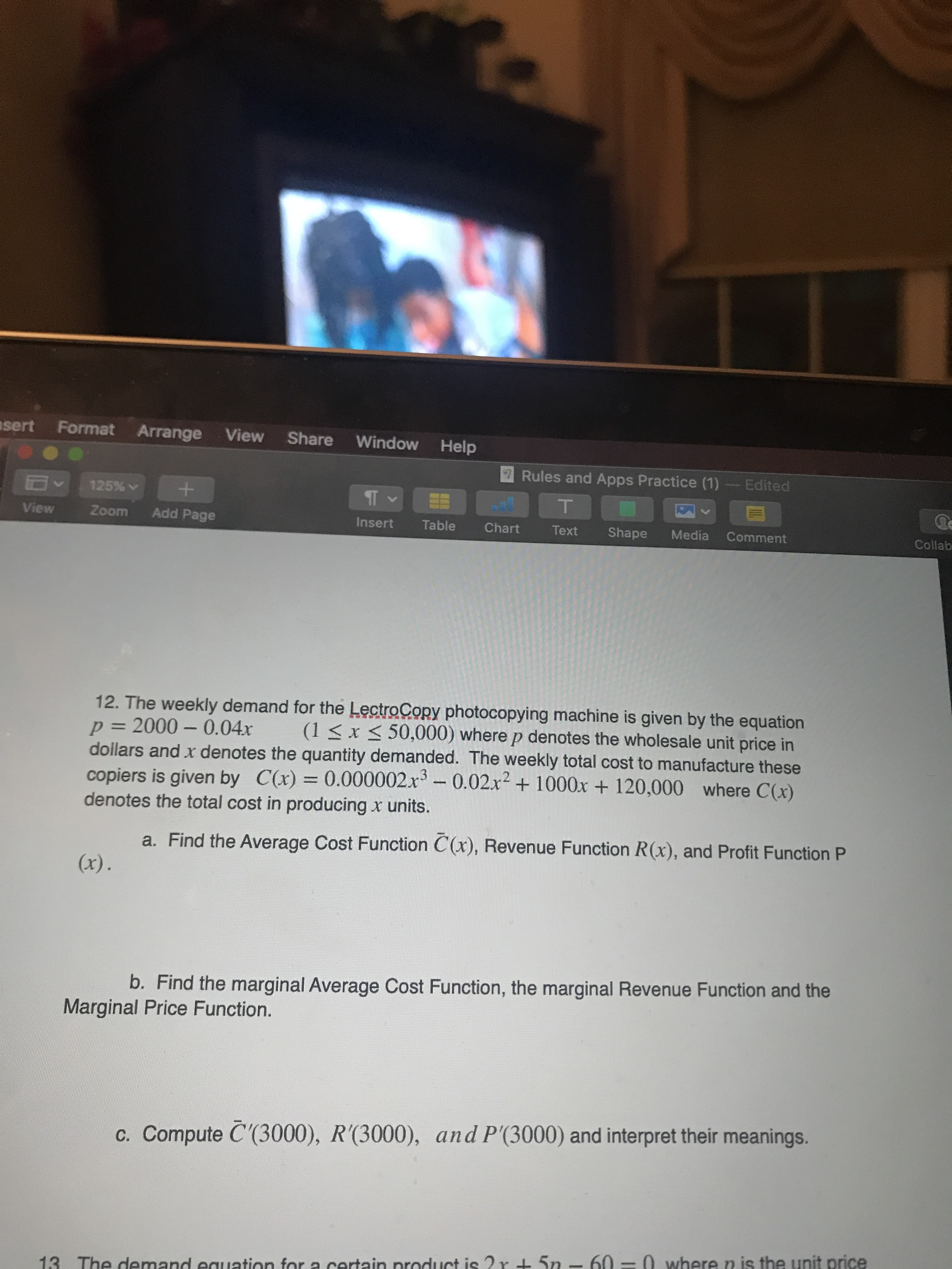 12. The weekly demand for the LectroCopy photocopying machine is given by the equation
p= 2000 - 0.04x
dollars and x denotes the quantity demanded. The weekly total cost to manufacture these
copiers is given by C(x) = 0.000002.x -0.02x² + 1000x + 120,000 where C(x)
denotes the total cost in producing x units.
(1 < x < 50,000) where p denotes the wholesale unit price in
%3D
%3D
a. Find the Average Cost Function C(x), Revenue Function R(x), and Profit Function P
(x).
b. Find the marginal Average Cost Function, the marginal Revenue Function and the
Marginal Price Function.
c. Compute C'(3000), R'(3000), and P'(3000) and interpret their meanings.
