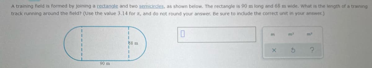 A training field is formed by joining a rectangle and two semicircles, as shown below. The rectangle is 90 m long and 68 m wide. What is the length of a training
track running around the field? (Use the value 3.14 for a, and do not round your answer. Be sure to include the correct unit in your answer.)
%3D
m
m
68 m
90 m
