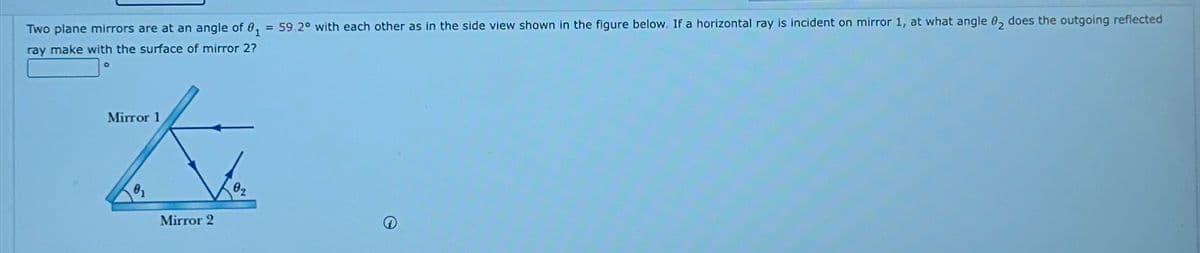 Two plane mirrors are at an angle of 01 = 59.2° with each other as in the side view shown in the figure below. If a horizontal ray is incident on mirror 1, at what angle 02 does the outgoing reflected
ray make with the surface of mirror 2?
Mirror 1
衣
01
Mirror 2
02