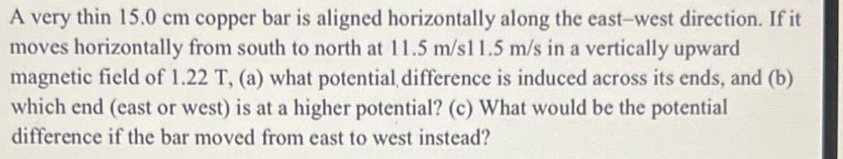 A very thin 15.0 cm copper bar is aligned horizontally along the east-west direction. If it
moves horizontally from south to north at 11.5 m/s1 1.5 m/s in a vertically upward
magnetic field of 1.22 T, (a) what potential, difference is induced across its ends, and (b)
which end (east or west) is at a higher potential? (c) What would be the potential
difference if the bar moved from east to west instead?