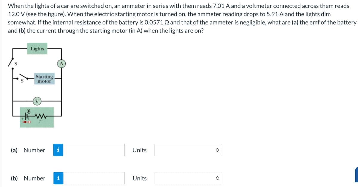 When the lights of a car are switched on, an ammeter in series with them reads 7.01 A and a voltmeter connected across them reads
12.0 V (see the figure). When the electric starting motor is turned on, the ammeter reading drops to 5.91 A and the lights dim
somewhat. If the internal resistance of the battery is 0.0571 and that of the ammeter is negligible, what are (a) the emf of the battery
and (b) the current through the starting motor (in A) when the lights are on?
S
Lights
Starting
S
motor
V
HW
(a) Number
Units
(b) Number
i
Units
<>
<>