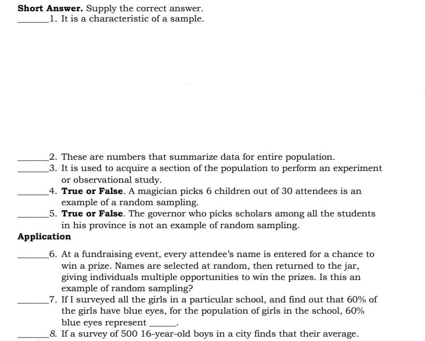 Short Answer. Supply the correct answer.
1. It is a characteristic of a sample.
2. These are numbers that summarize data for entire population.
3. It is used to acquire a section of the population to perform an experiment
or observational study.
_4. True or False. A magician picks 6 children out of 30 attendees is an
example of a random sampling.
5. True or False. The governor who picks scholars among all the students
in his province is not an example of random sampling.
Application
_6. At a fundraising event, every attendee's name is entered for a chance to
win a prize. Names are selected at random, then returned to the jar,
giving individuals multiple opportunities to win the prizes. Is this an
example of random sampling?
_7. If I surveyed all the girls in a particular school, and find out that 60% of
the girls have blue eyes, for the population of girls in the school, 60%
blue eyes represent
8. If a survey of 500 16-year-old boys in a city finds that their average.
