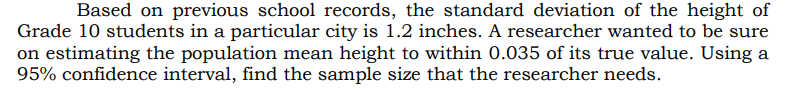 Based on previous school records, the standard deviation of the height of
Grade 10 students in a particular city is 1.2 inches. A researcher wanted to be sure
on estimating the population mean height to within 0.035 of its true value. Using a
95% confidence interval, find the sample size that the researcher needs.
