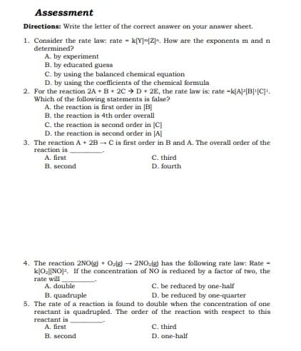 Assessment
Directions: Write the letter of the correct answer on your answer sheet.
1. Consider the rate law: rate - k[Y]=[Z]e. How are the exponents m and n
determined?
A. by experiment
B. by educated guess
C. by using the balanced chemical equation
D. by using the coefficients of the chemical formula
2. For the reaction 2A + B+ 2C > D+ 2E, the rate law is: rate -k[A]F[B][C]!.
Which of the following statements is false?
A. the reaction is first order in [B]
B. the reaction is 4th order overall
C. the reaction is second order in (C]
D. the reaction is second order in [A]
3. The reaction A + 2B – C is first order in B and A. The overall order of the
reaction is
A. first
B. second
C. third
D. fourth
4. The reaction 2NO(g) + Ozlg) - 2NO:(g) has the following rate law: Rate -
kļO2]|NO]2. If the concentration of NO is reduced by a factor of two, the
rate will
C. be reduced by one-half
D. be reduced by one-quarter
A. double
B. quadruple
5. The rate of a reaction is found to double when the concentration of one
reactant is quadrupled. The order of the reaction with respect to this
reactant is
A. first
C. third
B. second
D. one-half
