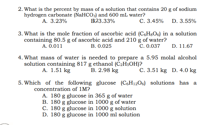 2. What is the percent by mass of a solution that contains 20 g of sodium
hydrogen carbonate (NaHCO3) and 600 mL water?
A. 3.23%
B23.33%
С. 3.45%
D. 3.55%
3. What is the mole fraction of ascorbic acid (C6H&O6) in a solution
containing 80.5 g of ascorbic acid and 210 g of water?
В. О.025
A. 0.011
С. 0.037
D. 11.67
4. What mass of water is needed to prepare a 5.95 molal alcohol
solution containing 817 g ethanol (C2H5OH)?
А. 1.51 kg
В. 2.98 kg
C. 3.51 kg D. 4.0 kg
5. Which of the following glucose (C6H12O6) solutions has a
concentration of 1M?
A. 180 g glucose in 365 g of water
B. 180 g glucose in 1000 g of water
C. 180 g glucose in 1000 g solution
D. 180 g glucose in 1000 ml solution
