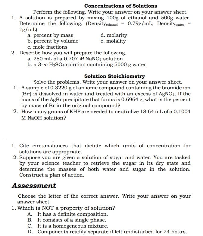 Concentrations of Solutions
Perform the following. Write your answer on your answer sheet.
1. A solution is prepared by mixing 100g of ethanol and 500g water.
Determine the following. (Densityethanol = 0.79g/mL; Densitywater =
1g/mL)
a. percent by mass
b. percent by volume
c. mole fractions
d. molarity
e. molality
2. Describe how you will prepare the following.
a. 250 mL of a 0.707 M NANO3 solution
b. a 3-m H2SO4 solution containing 5000 g water
Solution Stoichiometry
Solve the problems. Write your answer on your answer sheet.
1. A sample of 0.3220 g of an ionic compound containing the bromide ion
(Br) is dissolved in water and treated with an excess of AgNO3. If the
mass of the AgBr precipitate that forms is 0.6964 g, what is the percent
by mass of Br in the original compound?
2. How many grams of KHP are needed to neutralize 18.64 mL of a 0.1004
M NaOH solution?
1. Cite circumstances that dictate which units of concentration for
solutions are appropriate.
2. Suppose you are given a solution of sugar and water. You are tasked
by your science teacher to retrieve the sugar in its dry state and
determine the masses of both water and sugar in the solution.
Construct a plan of action.
Assessment
Choose the letter of the correct answer. Write your answer on your
answer sheet.
1. Which is NOT a property of solution?
A. It has a definite composition.
B. It consists of a single phase.
C. It is a homogeneous mixture.
D. Components readily separate if left undisturbed for 24 hours.
