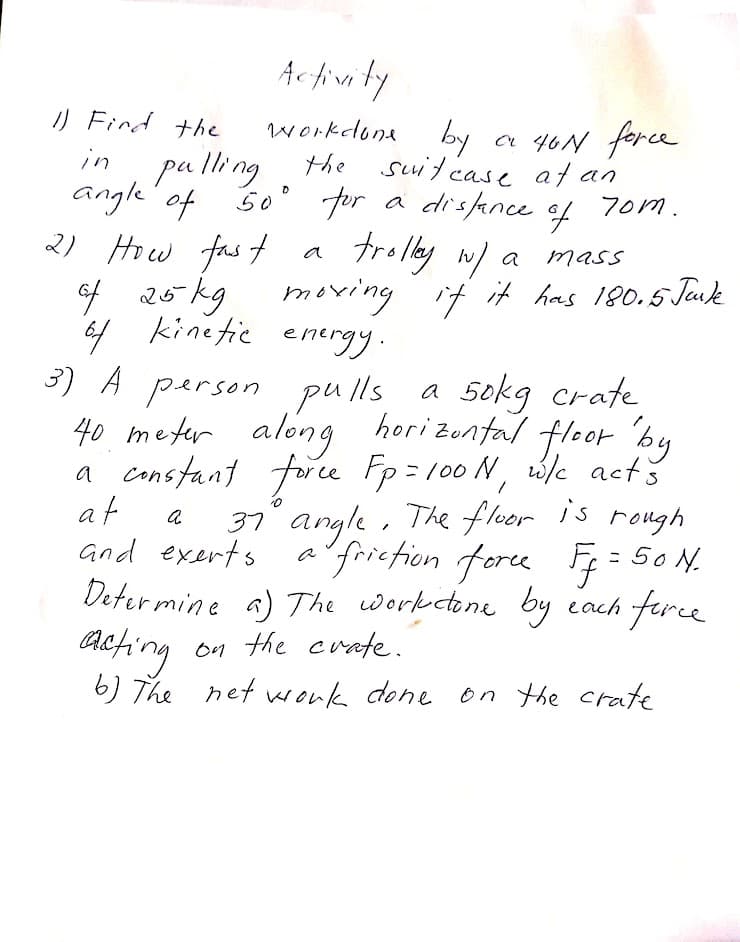 Activity
by
リ Find the
workdona
a 40N force
pa lli ng the suitcase at an
angle' of so° for a distance
2) Hiw fas t
ef 26 kg
kinetic
in
7om.
of
trolley w/ a
moving it it has 190.5 Juk
a
mass
6f energy.
3) A person pu lls a 5okg crate
40 meter along horizontal fleor 'by
a constant frce Fp= 100 N, wle actš
at
and exerts a'frietion fore F; = 50 N.
Determine a) The workectone by each firce
acting
37 angle, is rough
The floer
on the crafe.
6) The net vwonk done on the crate
